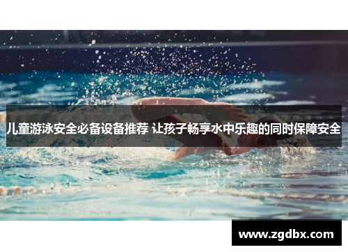 儿童游泳安全必备设备推荐 让孩子畅享水中乐趣的同时保障安全